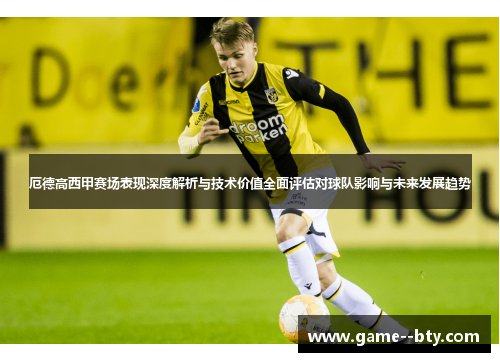 厄德高西甲赛场表现深度解析与技术价值全面评估对球队影响与未来发展趋势 厄德高西甲赛场表现深度解析与技术价值全面评估对球队影响与未来发展趋势