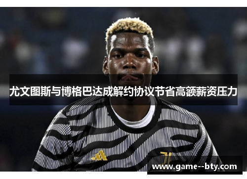 尤文图斯与博格巴达成解约协议节省高额薪资压力