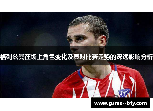 格列兹曼在场上角色变化及其对比赛走势的深远影响分析