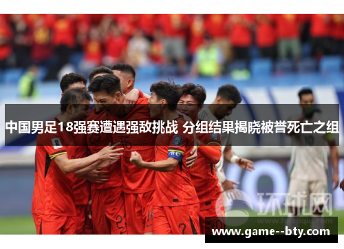 中国男足18强赛遭遇强敌挑战 分组结果揭晓被誉死亡之组