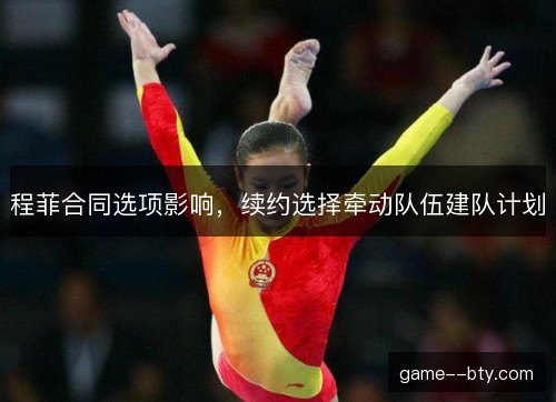程菲合同选项影响，续约选择牵动队伍建队计划